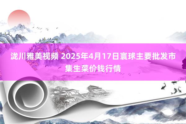 泷川雅美视频 2025年4月17日寰球主要批发市集生菜价钱行情