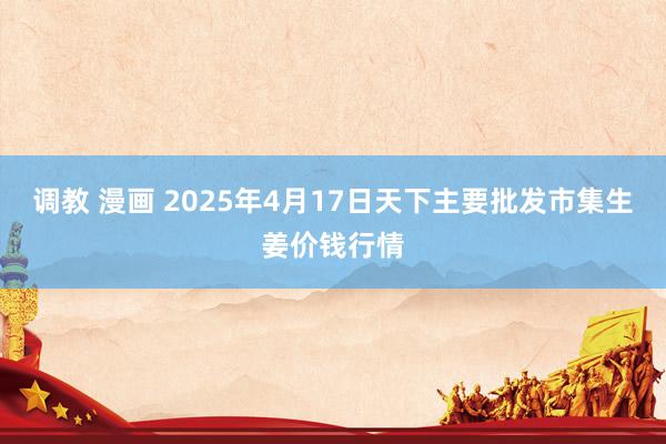 调教 漫画 2025年4月17日天下主要批发市集生姜价钱行情