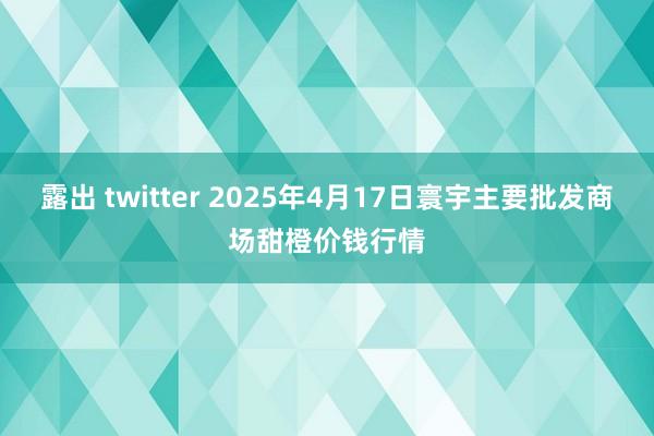 露出 twitter 2025年4月17日寰宇主要批发商场甜橙价钱行情