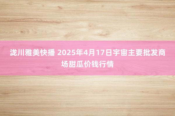 泷川雅美快播 2025年4月17日宇宙主要批发商场甜瓜价钱行情