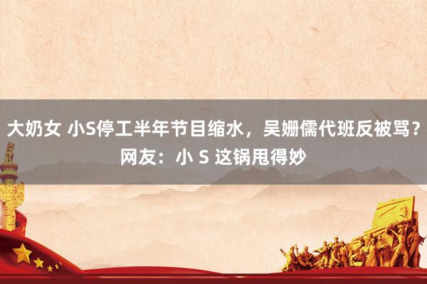大奶女 小S停工半年节目缩水，吴姗儒代班反被骂？网友：小 S 这锅甩得妙