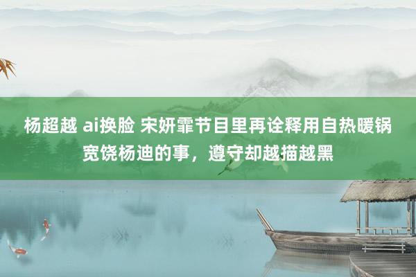 杨超越 ai换脸 宋妍霏节目里再诠释用自热暖锅宽饶杨迪的事，遵守却越描越黑