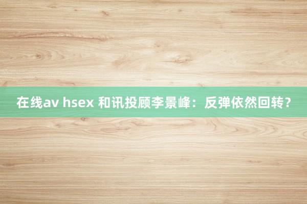 在线av hsex 和讯投顾李景峰：反弹依然回转？