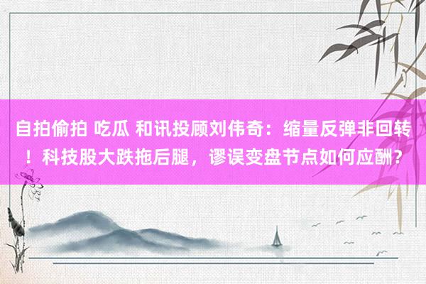 自拍偷拍 吃瓜 和讯投顾刘伟奇：缩量反弹非回转！科技股大跌拖后腿，谬误变盘节点如何应酬？