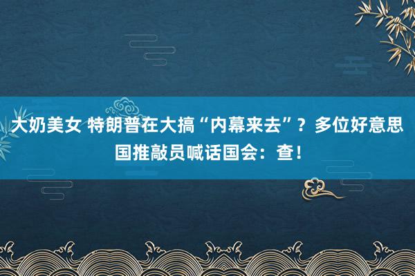 大奶美女 特朗普在大搞“内幕来去”？多位好意思国推敲员喊话国会：查！