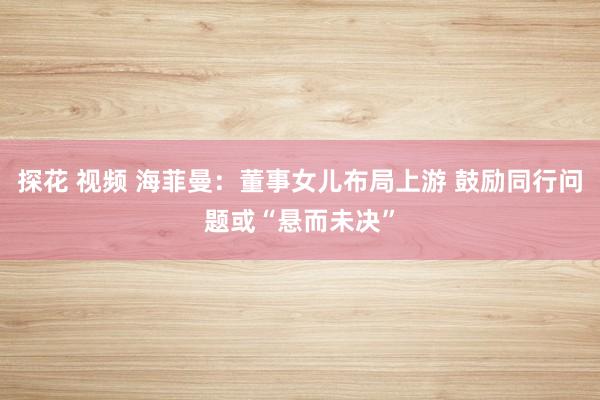 探花 视频 海菲曼：董事女儿布局上游 鼓励同行问题或“悬而未决”