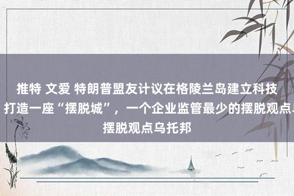 推特 文爱 特朗普盟友计议在格陵兰岛建立科技中心！打造一座“摆脱城”，一个企业监管最少的摆脱观点乌托邦