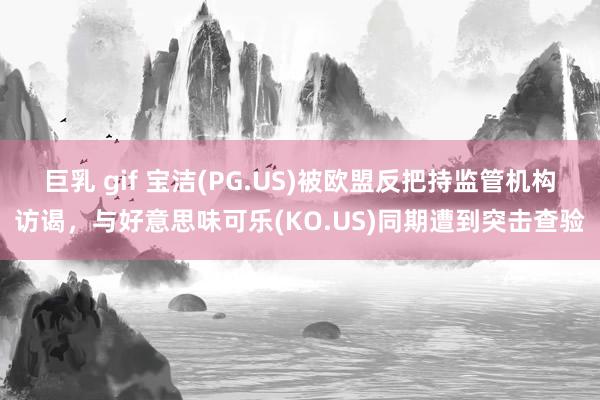 巨乳 gif 宝洁(PG.US)被欧盟反把持监管机构访谒，与好意思味可乐(KO.US)同期遭到突击查验