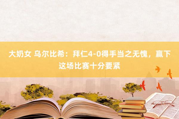 大奶女 乌尔比希：拜仁4-0得手当之无愧，赢下这场比赛十分要紧