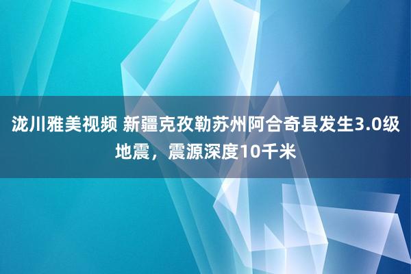 泷川雅美视频 新疆克孜勒苏州阿合奇县发生3.0级地震，震源深度10千米
