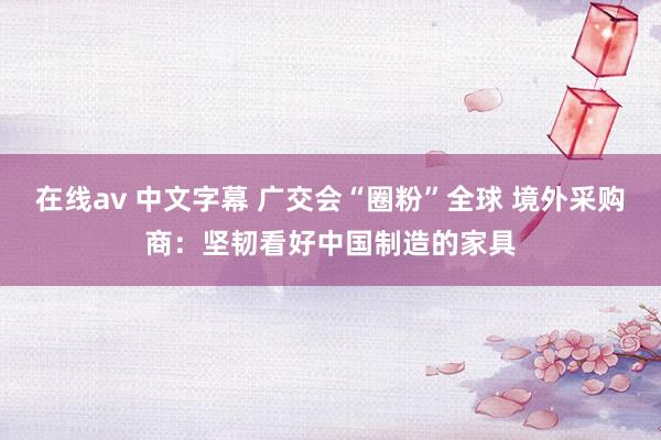 在线av 中文字幕 广交会“圈粉”全球 境外采购商：坚韧看好中国制造的家具