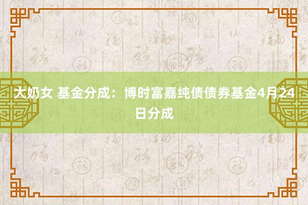 大奶女 基金分成：博时富嘉纯债债券基金4月24日分成