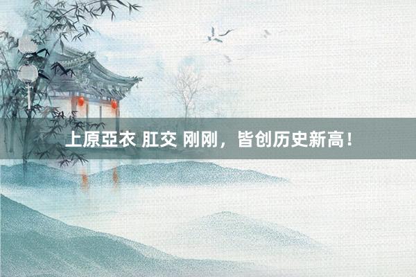 上原亞衣 肛交 刚刚，皆创历史新高！