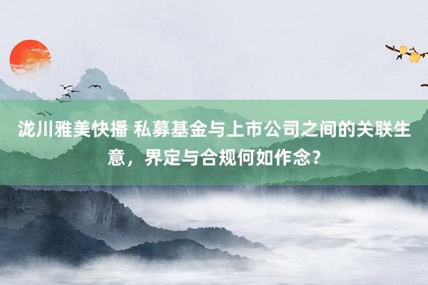 泷川雅美快播 私募基金与上市公司之间的关联生意，界定与合规何如作念？