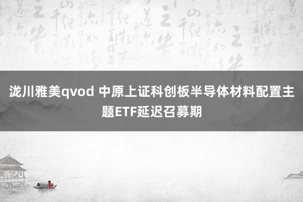 泷川雅美qvod 中原上证科创板半导体材料配置主题ETF延迟召募期