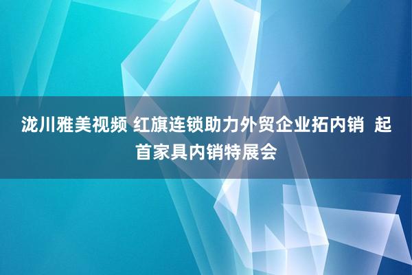 泷川雅美视频 红旗连锁助力外贸企业拓内销  起首家具内销特展会