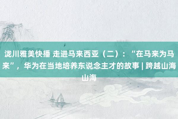 泷川雅美快播 走进马来西亚（二）：“在马来为马来”，华为在当地培养东说念主才的故事 | 跨越山海