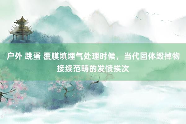户外 跳蛋 覆膜填埋气处理时候，当代固体毁掉物接续范畴的发愤挨次