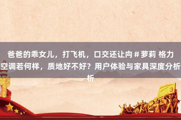 爸爸的乖女儿，打飞机，口交还让禸＃萝莉 格力空调若何样，质地好不好？用户体验与家具深度分析