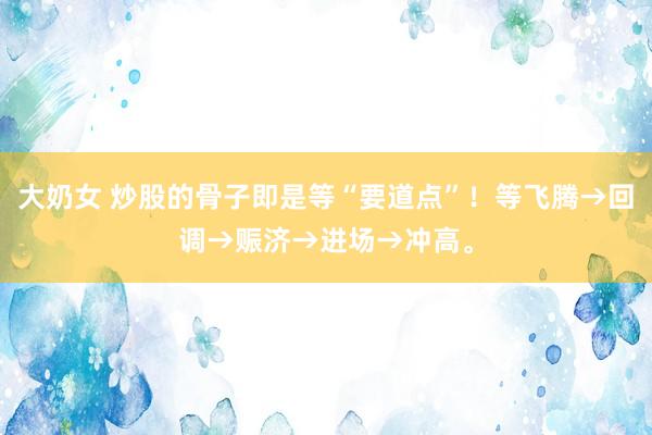 大奶女 炒股的骨子即是等“要道点”！等飞腾→回调→赈济→进场→冲高。