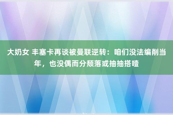 大奶女 丰塞卡再谈被曼联逆转：咱们没法编削当年，也没偶而分颓落或抽抽搭噎