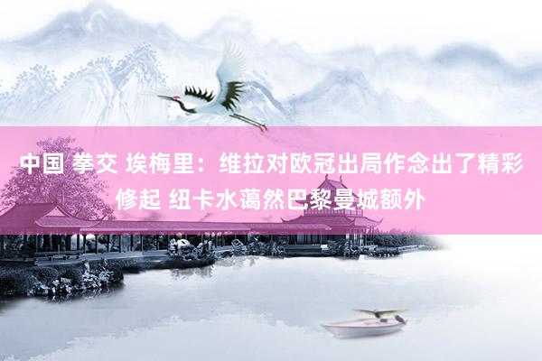 中国 拳交 埃梅里：维拉对欧冠出局作念出了精彩修起 纽卡水蔼然巴黎曼城额外