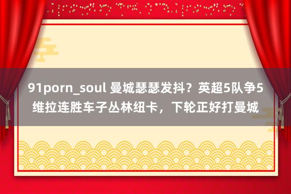 91porn_soul 曼城瑟瑟发抖？英超5队争5维拉连胜车子丛林纽卡，下轮正好打曼城