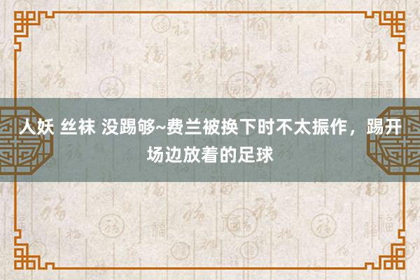 人妖 丝袜 没踢够~费兰被换下时不太振作，踢开场边放着的足球