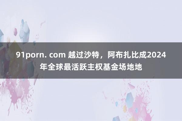 91porn. com 越过沙特，阿布扎比成2024年全球最活跃主权基金场地地