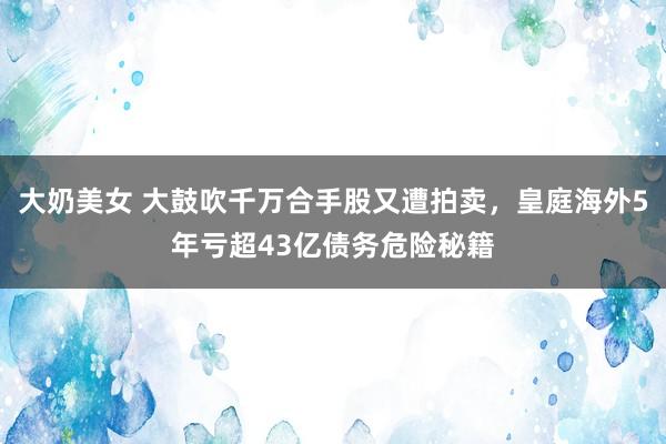 大奶美女 大鼓吹千万合手股又遭拍卖，皇庭海外5年亏超43亿债务危险秘籍