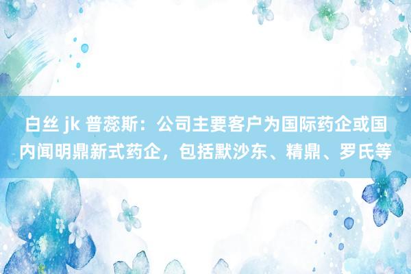 白丝 jk 普蕊斯：公司主要客户为国际药企或国内闻明鼎新式药企，包括默沙东、精鼎、罗氏等