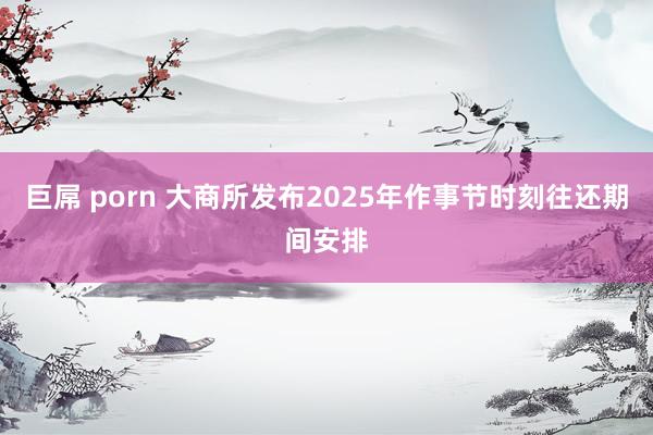 巨屌 porn 大商所发布2025年作事节时刻往还期间安排