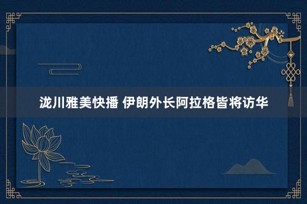 泷川雅美快播 伊朗外长阿拉格皆将访华