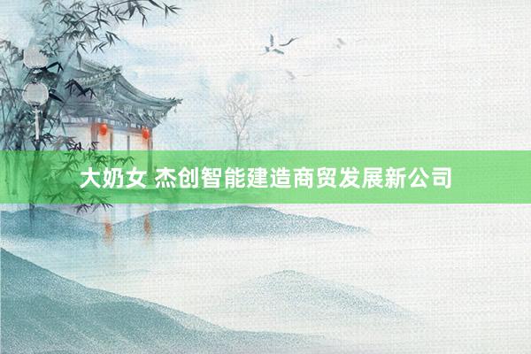 大奶女 杰创智能建造商贸发展新公司