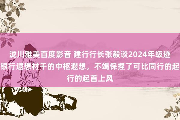 泷川雅美百度影音 建行行长张毅谈2024年级迹：体现银行遐想材干的中枢遐想，不竭保捏了可比同行的起首上风