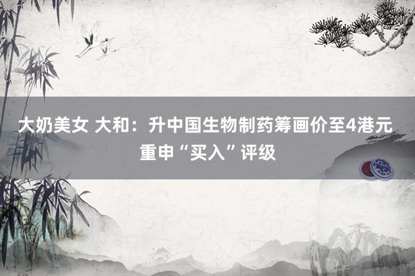 大奶美女 大和：升中国生物制药筹画价至4港元 重申“买入”评级