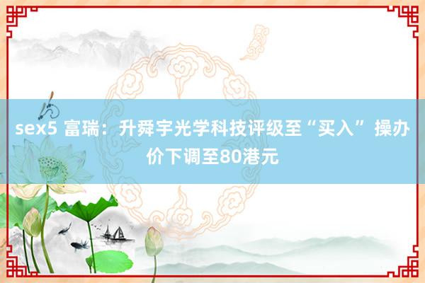 sex5 富瑞:升舜宇光学科技评级至“买入” 操办价下调至80港元