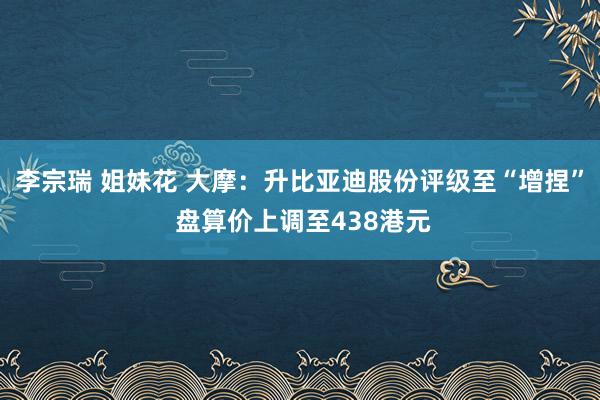李宗瑞 姐妹花 大摩：升比亚迪股份评级至“增捏” 盘算价上调至438港元