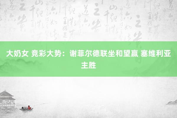 大奶女 竞彩大势：谢菲尔德联坐和望赢 塞维利亚主胜