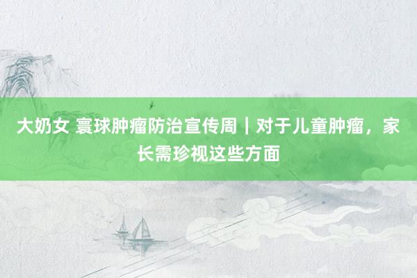 大奶女 寰球肿瘤防治宣传周｜对于儿童肿瘤，家长需珍视这些方面