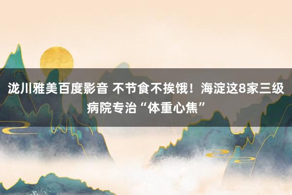 泷川雅美百度影音 不节食不挨饿！海淀这8家三级病院专治“体重心焦”