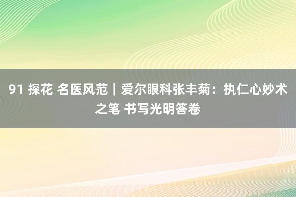 91 探花 名医风范｜爱尔眼科张丰菊：执仁心妙术之笔 书写光明答卷