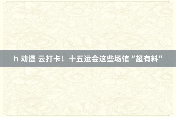 h 动漫 云打卡！十五运会这些场馆“超有料”