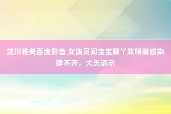 泷川雅美百度影音 女演员闻宝宝脚丫致眼睛感染睁不开，大夫请示