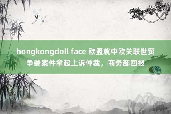 hongkongdoll face 欧盟就中欧关联世贸争端案件拿起上诉仲裁，商务部回报