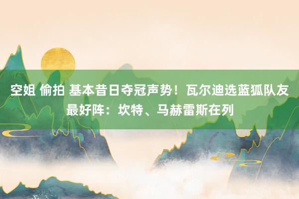 空姐 偷拍 基本昔日夺冠声势！瓦尔迪选蓝狐队友最好阵：坎特、马赫雷斯在列