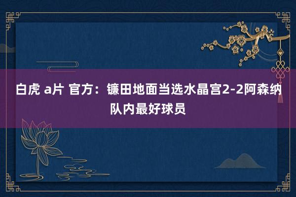 白虎 a片 官方：镰田地面当选水晶宫2-2阿森纳队内最好球员