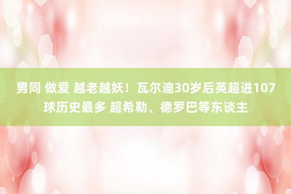 男同 做爱 越老越妖！瓦尔迪30岁后英超进107球历史最多 超希勒、德罗巴等东谈主