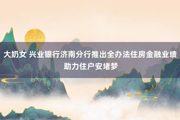 大奶女 兴业银行济南分行推出全办法住房金融业绩 助力住户安堵梦
