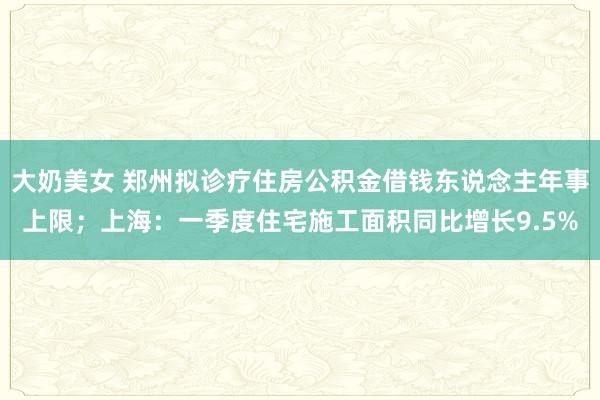 大奶美女 郑州拟诊疗住房公积金借钱东说念主年事上限；上海：一季度住宅施工面积同比增长9.5%